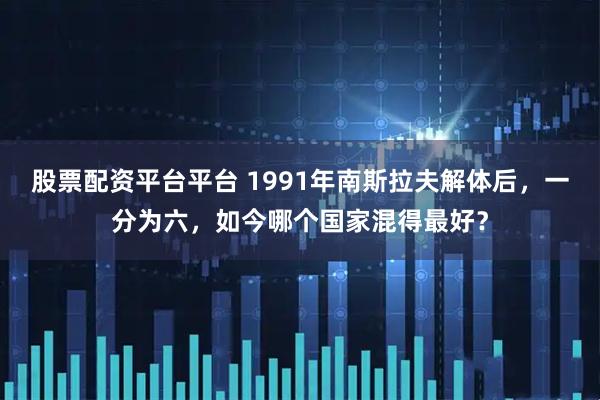 股票配资平台平台 1991年南斯拉夫解体后，一分为六，如今哪个国家混得最好？