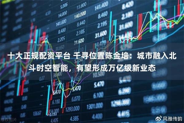 十大正规配资平台 千寻位置陈金培：城市融入北斗时空智能，有望形成万亿级新业态
