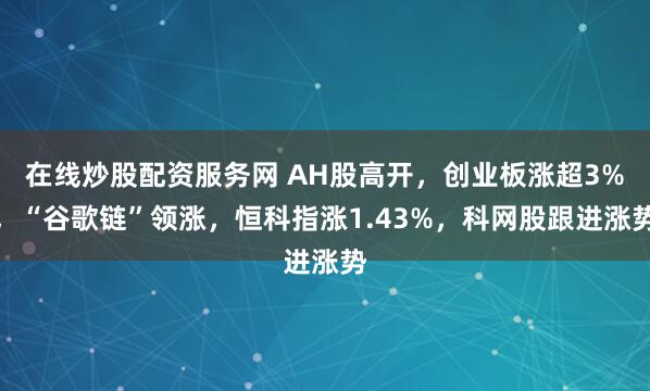 在线炒股配资服务网 AH股高开,创业板涨超3%,“谷歌链”领涨,恒科指涨1.43%,科网股跟进涨势